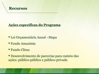 Recursos
Ações específicas do Programa
 Lei Orçamentária Anual –Mapa
 Fundo Amazônia
 Fundo Clima
 Desenvolvimento de parcerias para custeio das
ações: público-público e público-privada
 