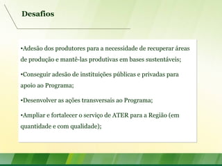 Desafios
•Adesão dos produtores para a necessidade de recuperar áreas
de produção e mantê-las produtivas em bases sustentáveis;
•Conseguir adesão de instituições públicas e privadas para
apoio ao Programa;
•Desenvolver as ações transversais ao Programa;
•Ampliar e fortalecer o serviço de ATER para a Região (em
quantidade e com qualidade);
•Adesão dos produtores para a necessidade de recuperar áreas
de produção e mantê-las produtivas em bases sustentáveis;
•Conseguir adesão de instituições públicas e privadas para
apoio ao Programa;
•Desenvolver as ações transversais ao Programa;
•Ampliar e fortalecer o serviço de ATER para a Região (em
quantidade e com qualidade);
 