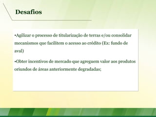 Desafios
•Agilizar o processo de titularização de terras e/ou consolidar
mecanismos que facilitem o acesso ao crédito (Ex: fundo de
aval)
•Obter incentivos de mercado que agreguem valor aos produtos
oriundos de áreas anteriormente degradadas;
•Agilizar o processo de titularização de terras e/ou consolidar
mecanismos que facilitem o acesso ao crédito (Ex: fundo de
aval)
•Obter incentivos de mercado que agreguem valor aos produtos
oriundos de áreas anteriormente degradadas;
 