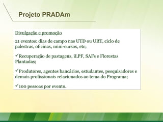 Divulgação e promoção
21 eventos: dias de campo nas UTD ou URT, ciclo de
palestras, oficinas, mini-cursos, etc;
Recuperação de pastagens, iLPF, SAFs e Florestas
Plantadas;
Produtores, agentes bancários, estudantes, pesquisadores e
demais profissionais relacionados ao tema do Programa;
100 pessoas por evento.
Divulgação e promoção
21 eventos: dias de campo nas UTD ou URT, ciclo de
palestras, oficinas, mini-cursos, etc;
Recuperação de pastagens, iLPF, SAFs e Florestas
Plantadas;
Produtores, agentes bancários, estudantes, pesquisadores e
demais profissionais relacionados ao tema do Programa;
100 pessoas por evento.
Projeto PRADAm
 