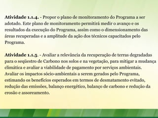 Atividade 1.1.4. - Propor o plano de monitoramento do Programa a ser
adotado. Este plano de monitoramento permitirá medir o avanço e os
resultados da execução do Programa, assim como o dimensionamento das
áreas recuperadas e a amplitude da ação dos técnicos capacitados pelo
Programa.
Atividade 1.1.5. - Avaliar a relevância da recuperação de terras degradadas
para o seqüestro de Carbono nos solos e na vegetação, para mitigar a mudança
climática e avaliar a viabilidade de pagamento por serviços ambientais.
Avaliar os impactos sócio-ambientais a serem gerados pelo Programa,
estimando os benefícios esperados em termos de desmatamento evitado,
redução das emissões, balanço energético, balanço de carbono e redução da
erosão e assoreamento.
 