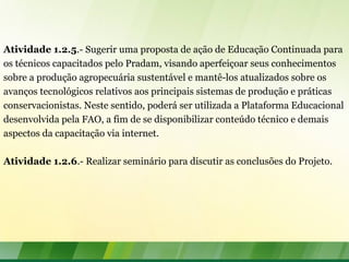 Atividade 1.2.5.- Sugerir uma proposta de ação de Educação Continuada para
os técnicos capacitados pelo Pradam, visando aperfeiçoar seus conhecimentos
sobre a produção agropecuária sustentável e mantê-los atualizados sobre os
avanços tecnológicos relativos aos principais sistemas de produção e práticas
conservacionistas. Neste sentido, poderá ser utilizada a Plataforma Educacional
desenvolvida pela FAO, a fim de se disponibilizar conteúdo técnico e demais
aspectos da capacitação via internet.
Atividade 1.2.6.- Realizar seminário para discutir as conclusões do Projeto.
 