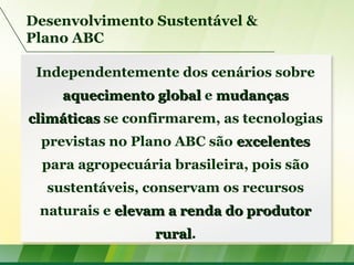 Desenvolvimento Sustentável &
Plano ABC
Independentemente dos cenários sobre
aquecimento globalaquecimento global e mudançasmudanças
climáticasclimáticas se confirmarem, as tecnologias
previstas no Plano ABC são excelentesexcelentes
para agropecuária brasileira, pois são
sustentáveis, conservam os recursos
naturais e elevam a renda do produtorelevam a renda do produtor
ruralrural.
 