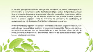 Es por ello que aprovechando las ventajas que nos ofrece las nuevas tecnologías de la
información y la comunicación se ha diseñado este Objeto Virtual de Aprendizaje, el cual
tiene el propósito de educar a la comunidad educativa cardenalicia en conceptos básicos
para un adecuado manejo de los residuos sólidos de una manera práctica y precisa,
dando a conocer aspectos como la reducción, la separación, la clasificación, el
aprovechamiento y la disposición final de los residuos que generamos.
Posteriormente se proponen una serie de actividades virtuales y juegos interactivos, que
pretenden de manera lúdica fortalecer el conocimiento adquirido. Además, se plantean
una serie de actividades para ser desarrolladas en el aula de clases y fuera de ella. Se
busca generar cultura ciudadana en el manejo adecuado de los residuos sólidos y lograr
buenas prácticas ambientales.
 