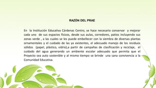RAZÓN DEL PRAE
En la Institución Educativa Cárdenas Centro, se hace necesario conservar y mejorar
cada uno de sus espacios físicos, desde sus aulas, corredores, patios incluyendo sus
zonas verde , a las cuales se les puede embellecer con la siembra de diversas plantas
ornamentales y el cuidado de las ya existentes, el adecuado manejo de los residuos
sólidos (papel, plástico, vidrio),a partir de campañas de clasificación y reciclaje, el
cuidado del agua generando un ambiente escolar adecuado que permita que el
Proyecto sea auto sostenible y al mismo tiempo se brinde una sana convivencia a la
Comunidad Educativa.
 