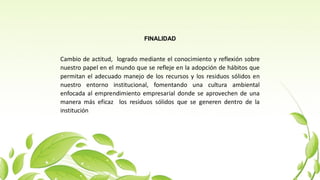 FINALIDAD
Cambio de actitud, logrado mediante el conocimiento y reflexión sobre
nuestro papel en el mundo que se refleje en la adopción de hábitos que
permitan el adecuado manejo de los recursos y los residuos sólidos en
nuestro entorno institucional, fomentando una cultura ambiental
enfocada al emprendimiento empresarial donde se aprovechen de una
manera más eficaz los residuos sólidos que se generen dentro de la
institución
 