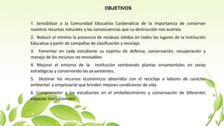 OBJETIVOS
1. Sensibilizar a la Comunidad Educativa Cardenalicia de la importancia de conservar
nuestros recursos naturales y las consecuencias que su destrucción nos acarrea.
2. Reducir al mínimo la presencia de residuos sólidos en todos los lugares de la Institución
Educativa a partir de campañas de clasificación y reciclaje.
3. Fomentar en cada estudiante su espíritu de defensa, conservación, recuperación y
manejo de los recursos no renovables
4. Mejorar el entorno de la Institución sembrando plantas ornamentales en zonas
estratégicas y conservando las ya existentes.
5. Destinar los recursos económicos obtenidos con el reciclaje a labores de carácter
ambiental y empresarial que brinden mejores condiciones de vida.
6. Comprometer a los estudiantes en el embellecimiento y conservación de diferentes
espacios institucionales.
 