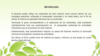 METODOLOGÍA
El docente puede utilizar los contenidos de este material como recurso dentro de una
estrategia expositiva, utilizando el computador conectado a un video beam, con el fin de
utilizar al máximo la capacidad interactiva de sus contenidos.
Terminada la parte correspondiente a la explicación de los contenidos, cada estudiante
individualmente hará una autoevaluación en el computador realizando las actividades
interactivas que se encuentran en este material.
Evidentemente, este procedimiento requiere un apoyo del docente mientras el alumnado
mientras los estudiantes resuelven las actividades.
Por último, la O.V.A. puede servir de material de apoyo y refuerzo, ya que puede ser usado
dentro y fuera del aula.
 