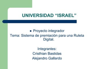 UNIVERSIDAD “ISRAEL”


             Proyecto integrador
Tema: Sistema de premiación para una Ruleta
                   Digital.

               Integrantes:
            Cristhian Bastidas
            Alejandro Gallardo
 