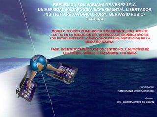 REPÚBLICA BOLIVARIANA DE VENEZUELA
UNIVERSIDAD PEDAGÓGICA EXPERIMENTAL LIBERTADOR
INSTITUTO PEDAGÓGICO RURAL GERVASIO RUBIO-
TACHIRA
Participante:
Rafael David Uribe Canónigo.
Asesor:
Dra. Gudila Carrero de Suarez
MODELO TEORICO PEDAGOGICO SUSTENTANTO EN EL USO DE
LAS TIC EN LA MEDIACION DEL APRENDIZAJE SIGNIFICATIVO DE
LOS ESTUDIANTES DEL GRADO ONCE DE UNA INSTITUCION DE LA
MEDIA EDUCATIVA.
CASO: INSTITUTO TECNICO PATIOS CENTRO NO. 2, MUNICIPIO DE
LOS PATIOS, NORTE DE SANTANDER. COLOMBIA
 