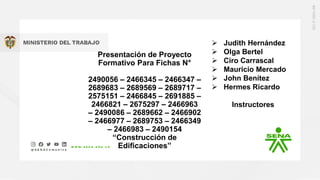 Presentación de Proyecto
Formativo Para Fichas N°
2490056 – 2466345 – 2466347 –
2689683 – 2689569 – 2689717 –
2575151 – 2466845 – 2691885 –
2466821 – 2675297 – 2466963
– 2490086 – 2689662 – 2466902
– 2466977 – 2689753 – 2466349
– 2466983 – 2490154
“Construcción de
Edificaciones”
 Judith Hernández
 Olga Bertel
 Ciro Carrascal
 Mauricio Mercado
 John Benítez
 Hermes Ricardo
Instructores
 