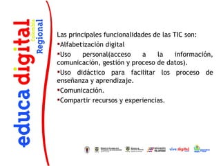 Las principales funcionalidades de las TIC son:
Alfabetización digital
Uso     personal(acceso    a    la     información,
comunicación, gestión y proceso de datos).
Uso didáctico para facilitar los proceso de
enseñanza y aprendizaje.
Comunicación.
Compartir recursos y experiencias.
 