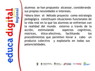 alumnos se han propuesto alcanzar, considerando
sus propias necesidades e intereses.
Ahora bien el Método proyecto como estrategia
pedagógica constituyen situaciones funcionales de
la vida real en la que los alumnos se enfrentan con
la realidad del mundo externo a través de la
acción, estimulando           aspectos cognitivos,
motrices, ético-afectivos, facilitando           los
procedimientos que permiten llevar a cabo un
producto colectivo y explotarlo en todas sus
potencialidades.
 