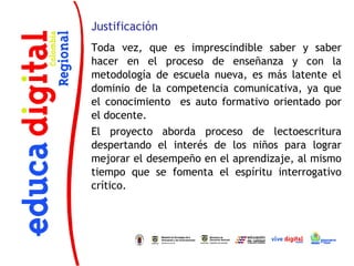 Justificación
Toda vez, que es imprescindible saber y saber
hacer en el proceso de enseñanza y con la
metodología de escuela nueva, es más latente el
dominio de la competencia comunicativa, ya que
el conocimiento es auto formativo orientado por
el docente.
El proyecto aborda proceso de lectoescritura
despertando el interés de los niños para lograr
mejorar el desempeño en el aprendizaje, al mismo
tiempo que se fomenta el espíritu interrogativo
crítico.
 