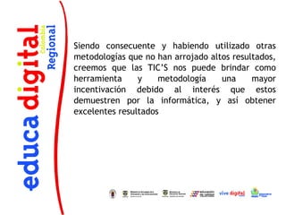Siendo consecuente y habiendo utilizado otras
metodologías que no han arrojado altos resultados,
creemos que las TIC’S nos puede brindar como
herramienta     y    metodología    una     mayor
incentivación debido al interés que estos
demuestren por la informática, y así obtener
excelentes resultados
 