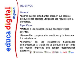 OBJETIVOS

General
Lograr que los estudiantes diseñen sus propias
producciones escritas utilizando los recursos de la
ofimática.
Específicos
Motivar a los estudiantes que realicen textos
escritos.
Desarrollar competencias escritoras y lectoras en
los estudiantes.
Fomentar en los estudiantes habilidades
comunicativas a través de la producción de texto
en medios impresos que tengan destinatarios
(lectores).
 