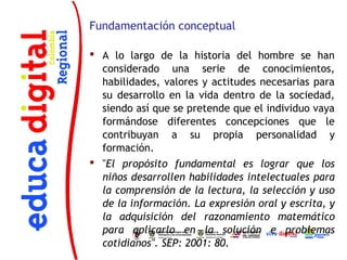 Fundamentación conceptual

 A lo largo de la historia del hombre se han
  considerado una serie de conocimientos,
  habilidades, valores y actitudes necesarias para
  su desarrollo en la vida dentro de la sociedad,
  siendo así que se pretende que el individuo vaya
  formándose diferentes concepciones que le
  contribuyan a su propia personalidad y
  formación.
 "El propósito fundamental es lograr que los
  niños desarrollen habilidades intelectuales para
  la comprensión de la lectura, la selección y uso
  de la información. La expresión oral y escrita, y
  la adquisición del razonamiento matemático
  para aplicarlo en la solución e problemas
  cotidianos". SEP: 2001: 80.
 