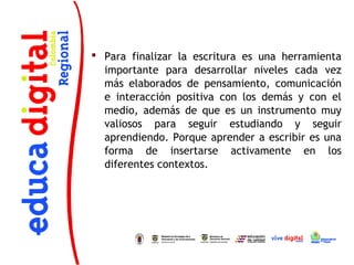  Para finalizar la escritura es una herramienta
  importante para desarrollar niveles cada vez
  más elaborados de pensamiento, comunicación
  e interacción positiva con los demás y con el
  medio, además de que es un instrumento muy
  valiosos para seguir estudiando y seguir
  aprendiendo. Porque aprender a escribir es una
  forma de insertarse activamente en los
  diferentes contextos.
 