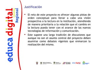Justificación

 El reto de este proyecto es ofrecer algunas pistas de
  orden conceptual para llevar a cabo una visión
  prospectiva a la lectura en la institución, atendiendo
  de manera prioritaria a la relación que el cambio en
  la lectura pueda tener con el avance de las nuevas
  tecnologías de información y comunicación.
 Este supone una larga tradición de discusiones que
  aunque no son el asunto central del proyecto deben
  asumirse como debates vigentes que enmarcan la
  realización del mismo.
 