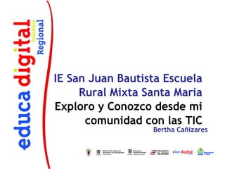IE San Juan Bautista Escuela
     Rural Mixta Santa Maria
Exploro y Conozco desde mi
      comunidad con las TIC
                  Bertha Cañizares
 