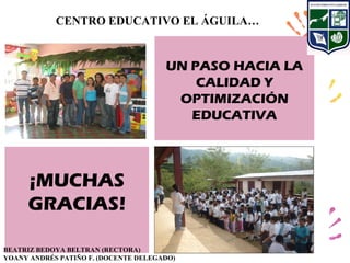 CENTRO EDUCATIVO EL ÁGUILA…


                                      UN PASO HACIA LA
                                          CALIDAD Y
                                       OPTIMIZACIÓN
                                         EDUCATIVA



     ¡MUCHAS
     GRACIAS!

BEATRIZ BEDOYA BELTRAN (RECTORA)
YOANY ANDRÉS PATIÑO F. (DOCENTE DELEGADO)
 