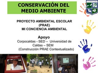 CONSERVACIÓN DEL
 MEDIO AMBIENTE

PROYECTO AMBIENTAL ESCOLAR
           (PRAE)
  MI CONCIENCIA AMBIENTAL

             Apoyo
Corpocaldas - SED – Universidad de
          Caldas – SEM
 (Construcción PRAE Contextualizado)
 