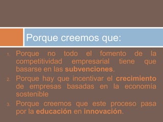 Porque creemos que:
1.   Porque no todo el fomento de la
     competitividad empresarial tiene que
     basarse en las subvenciones.
2.   Porque hay que incentivar el crecimiento
     de empresas basadas en la economía
     sostenible
3.   Porque creemos que este proceso pasa
     por la educación en innovación.
 