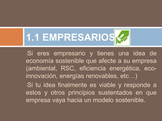 1.1 EMPRESARIOS
•Si eres empresario y tienes una idea de
economía sostenible que afecte a su empresa
(ambiental, RSC, eficiencia energética, eco-
innovación, energías renovables, etc…)
•Si tu idea finalmente es viable y responde a

estos y otros principios sustentados en que
empresa vaya hacia un modelo sostenible.
 
