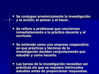 Se conjugan armónicamente la investigación y la acción; el pensar y el hacer. Se refiere a problemas que conciernen inmediatamente a la práctica docente y al currículo. Se entiende como una empresa cooperativa en que prácticos y técnicos de la investigación deciden conjuntamente que estudiar y como hacerlo. Las tareas de la investigación necesitan ser prácticas sin que se requiera intrincados estudios antes de proporcionar respuestas. 