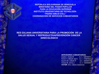 REPÚBLICA BOLIVARIANA DE VENEZUELA MINISTERIO DEL PODER POPULAR PARA LA EDUCACIÓN SUPERIOR INSTITUTO UNIVERSITARIO DE TECNOLOGÍA  “ PEDRO EMILIO COLL” COORDINACION DE SERVICIOS COMUNITARIOS SERVIDORES COMUNITARIOS: Castro I, Ilcida M  C. I.: 12870574 Ferrer V, Mibeth del C  C. I.: 17097932 Guerra M, Lilibeth P  C.I.:  20509731 Torres M, Jenny J  C. I.: 12404591 TUTOR:  Dra. Liliana Casanova RED ZULIANA UNIVERSITARIA PARA LA PROMOCIÓN  DE LA SALUD SEXUAL Y REPRODUCTIVAPREVENCIÓN CÁNCER GINECOLÓGICO 