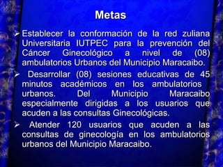Establecer la conformación de la red zuliana Universitaria IUTPEC para la prevención del Cáncer Ginecológico a nivel de (08) ambulatorios Urbanos del Municipio Maracaibo. Desarrollar (08) sesiones educativas de 45 minutos académicos en los ambulatorios  urbanos. Del Municipio Maracaibo especialmente dirigidas a los usuarios que acuden a las consultas Ginecológicas. Atender 120 usuarios que acuden a las consultas de ginecología en los ambulatorios urbanos del Municipio Maracaibo. Metas 