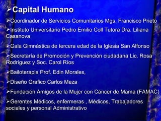Capital Humano Coordinador de Servicios Comunitarios Mgs. Francisco Prieto Instituto Universitario Pedro Emilio Coll Tutora Dra. Liliana Casanova   Gala Gimnástica de tercera edad de la Iglesia San Alfonso  Secretaría de Promoción y Prevención ciudadana Lic. Rosa Rodríguez y Soc. Carol Ríos Bailoterapia Prof. Edin Morales, Diseño Grafico Carlos Meza Fundación Amigos de la Mujer con Cáncer de Mama (FAMAC) Gerentes Médicos, enfermeras , Médicos, Trabajadores sociales y personal Administrativo 