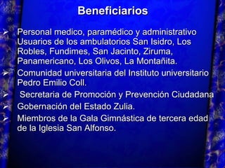 Beneficiarios Personal medico, paramédico y administrativo Usuarios de los ambulatorios San Isidro, Los Robles, Fundimes, San Jacinto, Ziruma, Panamericano, Los Olivos, La Montañita. Comunidad universitaria del Instituto universitario Pedro Emilio Coll.  Secretaria de Promoción y Prevención Ciudadana Gobernación del Estado Zulia. Miembros de la Gala Gimnástica de tercera edad de la Iglesia San Alfonso. 