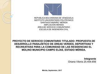 REPUBLICA BOLIVARIANA DE VENEZUELA
INSTITUTO UNIVERSITARIO POLITÉCNICO
“SANTIAGO MARIÑO” MÉRIDA
AMPLIACIÓN MÉRIDA
ÁREA DE SERVICIO COMUNITARIO
ESCUELA DE INGENIERÍA CIVIL
PROYECTO DE SERVICIO COMUNITARIO TITULADO: PROPUESTA DE
DESARROLLO PAISAJÍSTICO DE ÁREAS VERDES, DEPORTIVAS Y
RECREATIVAS PARA LA COMUNIDAD DE LAS RESIDENCIAS EL
MOLINO MUNICIPIO CAMPO ELÍAS, ESTADO MÉRIDA.
Integrante
Oriana Viloria 25.454.656
Mérida, Septiembre, 2017
 