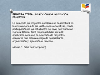PRIMERA ETAPA : SELECCIÓN POR INSTITUCIÓN
EDUCATIVA
La selección de proyectos escolares se desarrollará en
las instalaciones de las instituciones educativas, con la
participación de los estudiantes del nivel de Educación
General Básica. Será responsabilidad de la IE,
nombrar la comisión de selección de proyectos
escolares que estará a cargo de desarrollar la
organización y ejecución el proceso.
(Anexo 1: ficha de inscripción)
 