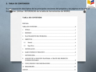 2.- TABLA DE CONTENIDOS
Es una separación descriptiva de las principales secciones del proyecto y las páginas en las que se
Encuentran. (Utilizar REFERENCIAS de la tabla de herramientas de WORD)
 