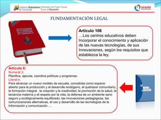 FUNDAMENTACIÓN LEGAL

                                                     Artículo 108
                                                     …Los centros educativos deben
                                                     Incorporar el conocimiento y aplicación
                                                     de las nuevas tecnologías, de sus
                                                     Innovaciones, según los requisitos que
                                                     establezca la ley.


Artículo 6:
Numeral 3;
Planifica, ejecuta, coordina políticas y programas:
Literal e;
Para alcanzar un nuevo modelo de escuela, concebida como espacio
abierto para la producción y el desarrollo endógeno, el quehacer comunitario,
la formación integral , la creación y la creatividad, la promoción de la salud, la
lactancia materna y el respeto por la vida, la defensa de un ambiente sano
seguro y ecológicamente equilibrado, las innovaciones pedagógicas, las
comunicaciones alternativas, el uso y desarrollo de las tecnologías de la
Información y comunicación….
 