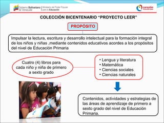 COLECCIÓN BICENTENARIO “PROYECTO LEER”

                                  PROPÓSITO

Impulsar la lectura, escritura y desarrollo intelectual para la formación integral
de los niños y niñas ,mediante contenidos educativos acordes a los propósitos
del nivel de Educación Primaria

                                                  • Lengua y literatura
     Cuatro (4) libros para
                                                  • Matemática
  cada niño y niña de primero
                                                  • Ciencias sociales
         a sexto grado
                                                  • Ciencias naturales




                                         Contenidos, actividades y estrategias de
                                         las áreas de aprendizaje de primero a
                                         sexto grado del nivel de Educación
                                         Primaria.
 