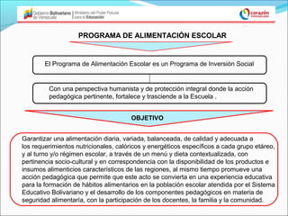 PROGRAMA DE ALIMENTACIÓN ESCOLAR


        El Programa de Alimentación Escolar es un Programa de Inversión Social


         Con una perspectiva humanista y de protección integral donde la acción
         pedagógica pertinente, fortalece y trasciende a la Escuela .


                                      OBJETIVO


Garantizar una alimentación diaria, variada, balanceada, de calidad y adecuada a
los requerimientos nutricionales, calóricos y energéticos específicos a cada grupo etáreo,
y al turno y/o régimen escolar, a través de un menú y dieta contextualizada, con
pertinencia socio-cultural y en correspondencia con la disponibilidad de los productos e
insumos alimenticios característicos de las regiones, al mismo tiempo promueve una
acción pedagógica que permite que este acto se convierta en una experiencia educativa
para la formación de hábitos alimentarios en la población escolar atendida por el Sistema
Educativo Bolivariano y el desarrollo de los componentes pedagógicos en materia de
seguridad alimentaría, con la participación de los docentes, la familia y la comunidad.
 