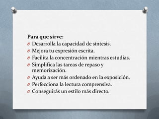 Para que sirve:
O Desarrolla la capacidad de síntesis.
O Mejora tu expresión escrita.
O Facilita la concentración mientras estudias.
O Simplifica las tareas de repaso y
memorización.
O Ayuda a ser más ordenado en la exposición.
O Perfecciona la lectura comprensiva.
O Conseguirás un estilo más directo.
 
