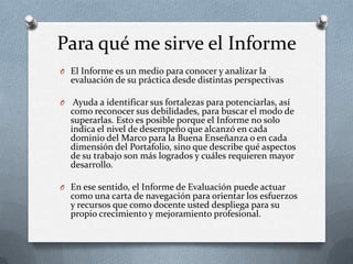 Para qué me sirve el Informe
O El Informe es un medio para conocer y analizar la
evaluación de su práctica desde distintas perspectivas
O Ayuda a identificar sus fortalezas para potenciarlas, así
como reconocer sus debilidades, para buscar el modo de
superarlas. Esto es posible porque el Informe no solo
indica el nivel de desempeño que alcanzó en cada
dominio del Marco para la Buena Enseñanza o en cada
dimensión del Portafolio, sino que describe qué aspectos
de su trabajo son más logrados y cuáles requieren mayor
desarrollo.
O En ese sentido, el Informe de Evaluación puede actuar
como una carta de navegación para orientar los esfuerzos
y recursos que como docente usted despliega para su
propio crecimiento y mejoramiento profesional.
 