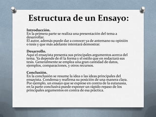 Estructura de un Ensayo:
Introducción.
En la primera parte se realiza una presentación del tema a
desarrollar.
El autor, además puede dar a conocer ya de antemano su opinión
o tesis y que más adelante intentará demostrar.
Desarrollo.
Aquí el ensayista presenta sus principales argumentos acerca del
tema. Ya depende de él la forma y el estilo que en redactará sus
tesis. Generalmente se emplea una gran cantidad de datos,
ejemplos, comparaciones, y otros recursos.
Conclusión.
En la conclusión se resume la idea o las ideas principales del
ensayista. Condensa y reafirma su posición de una manera clara.
Por ejemplo, un ensayo que se exprese en contra de la eutanasia,
en la parte conclusiva puede exponer un rápido repaso de los
principales argumentos en contra de esa práctica.
 