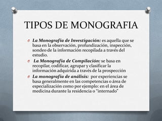 TIPOS DE MONOGRAFIA
O La Monografía de Investigación: es aquella que se
basa en la observación, profundización, inspección,
sondeo de la información recopilada a través del
estudio.
O La Monografía de Compilación: se basa en
recopilar, codificar, agrupar y clasificar la
información adquirida a través de la prospección
O La monografía de análisis: por experiencias se
basa generalmente en las competencias o área de
especialización como por ejemplo: en el área de
medicina durante la residencia o “internado”
 