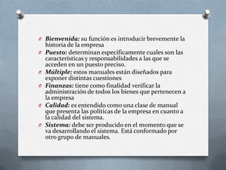 O Bienvenida: su función es introducir brevemente la
historia de la empresa
O Puesto: determinan específicamente cuales son las
características y responsabilidades a las que se
acceden en un puesto preciso.
O Múltiple: estos manuales están diseñados para
exponer distintas cuestiones
O Finanzas: tiene como finalidad verificar la
administración de todos los bienes que pertenecen a
la empresa
O Calidad: es entendido como una clase de manual
que presenta las políticas de la empresa en cuanto a
la calidad del sistema.
O Sistema: debe ser producido en el momento que se
va desarrollando el sistema. Está conformado por
otro grupo de manuales.
 