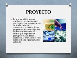 PROYECTO
O Es una planificación que
consiste en un conjunto de
actividades que se encuentran
interrelacionadas y
coordinadas. La razón de un
proyecto es alcanzar objetivos
específicos dentro de los
límites que imponen un
presupuesto, calidades
establecidas previamente y un
lapso de tiempo previamente
definido
 