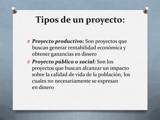 Tipos de un proyecto:
O Proyecto productivo: Son proyectos que
buscan generar rentabilidad económica y
obtener ganancias en dinero
O Proyecto público o social: Son los
proyectos que buscan alcanzar un impacto
sobre la calidad de vida de la población, los
cuales no necesariamente se expresan
en dinero
 