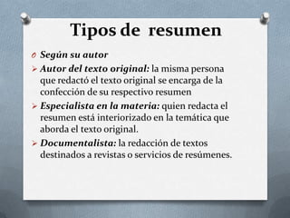 Tipos de resumen
O Según su autor
 Autor del texto original: la misma persona
que redactó el texto original se encarga de la
confección de su respectivo resumen
 Especialista en la materia: quien redacta el
resumen está interiorizado en la temática que
aborda el texto original.
 Documentalista: la redacción de textos
destinados a revistas o servicios de resúmenes.
 