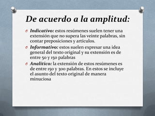 De acuerdo a la amplitud:
O Indicativo: estos resúmenes suelen tener una
extensión que no supera las veinte palabras, sin
contar preposiciones y artículos.
O Informativo: estos suelen expresar una idea
general del texto original y su extensión es de
entre 50 y 150 palabras
O Analítico: la extensión de estos resúmenes es
de entre 150 y 300 palabras. En estos se incluye
el asunto del texto original de manera
minuciosa
 
