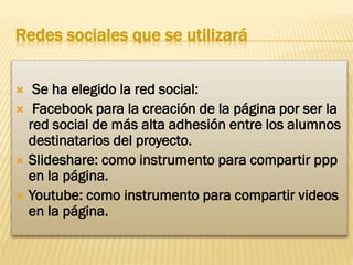 Redes sociales que se utilizará
Se ha elegido la red social:
 Facebook para la creación de la página por ser la
red social de más alta adhesión entre los alumnos
destinatarios del proyecto.
 Slideshare: como instrumento para compartir ppp
en la página.
 Youtube: como instrumento para compartir videos
en la página.


 