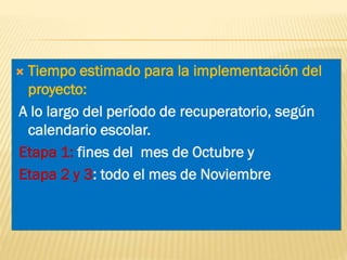 Tiempo estimado para la implementación del
proyecto:
A lo largo del período de recuperatorio, según
calendario escolar.
Etapa 1: fines del mes de Octubre y
Etapa 2 y 3: todo el mes de Noviembre



 